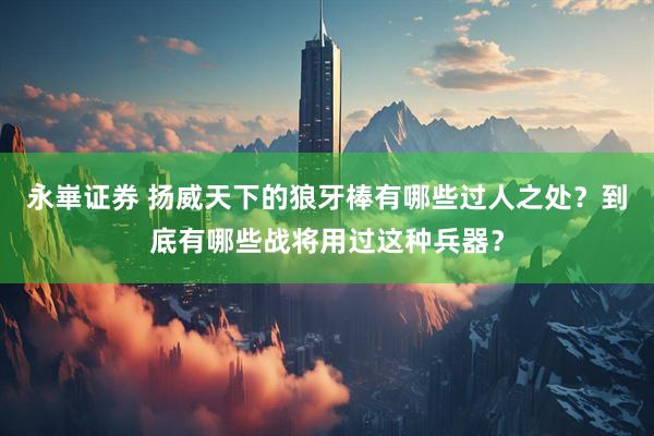 永崋证券 扬威天下的狼牙棒有哪些过人之处？到底有哪些战将用过这种兵器？