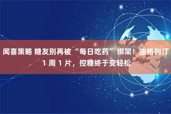 闻喜策略 糖友别再被 “每日吃药” 绑架！曲格列汀 1 周 1 片，控糖终于变轻松
