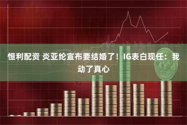 恒利配资 炎亚纶宣布要结婚了！IG表白现任：我动了真心