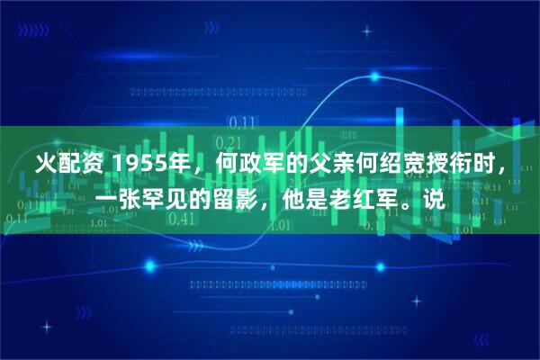 火配资 1955年，何政军的父亲何绍宽授衔时，一张罕见的留影，他是老红军。说