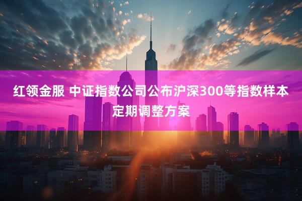 红领金服 中证指数公司公布沪深300等指数样本定期调整方案