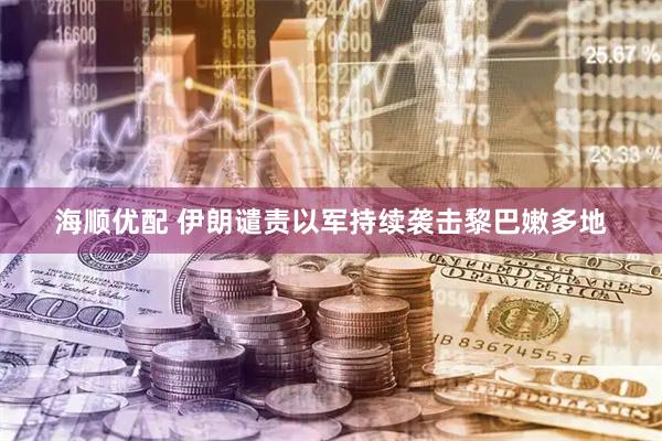 海顺优配 伊朗谴责以军持续袭击黎巴嫩多地