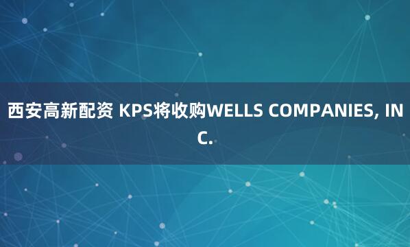 西安高新配资 KPS将收购WELLS COMPANIES, INC.