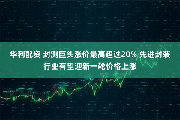 华利配资 封测巨头涨价最高超过20% 先进封装行业有望迎新一轮价格上涨