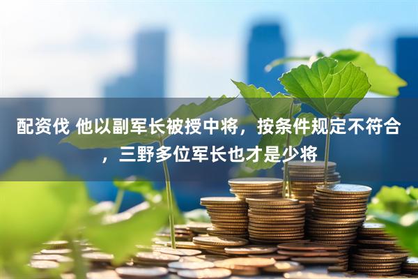 配资伐 他以副军长被授中将，按条件规定不符合，三野多位军长也才是少将