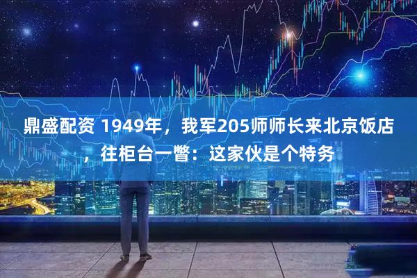 鼎盛配资 1949年，我军205师师长来北京饭店，往柜台一瞥：这家伙是个特务