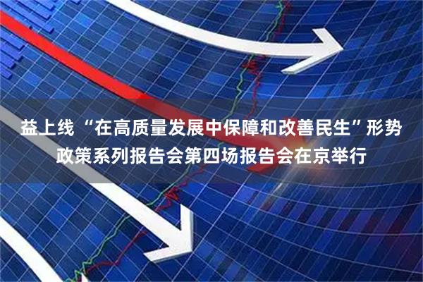 益上线 “在高质量发展中保障和改善民生”形势政策系列报告会第四场报告会在京举行