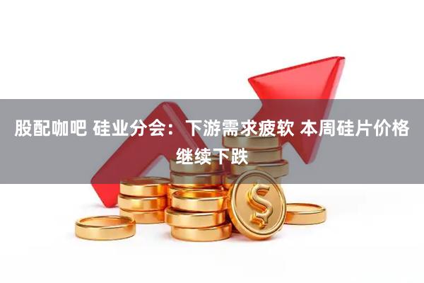 股配咖吧 硅业分会：下游需求疲软 本周硅片价格继续下跌