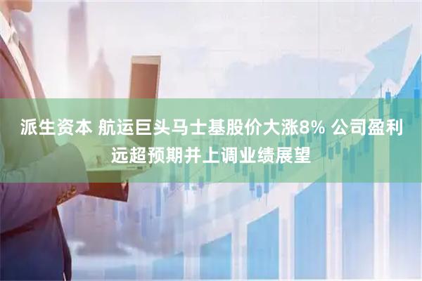派生资本 航运巨头马士基股价大涨8% 公司盈利远超预期并上调业绩展望