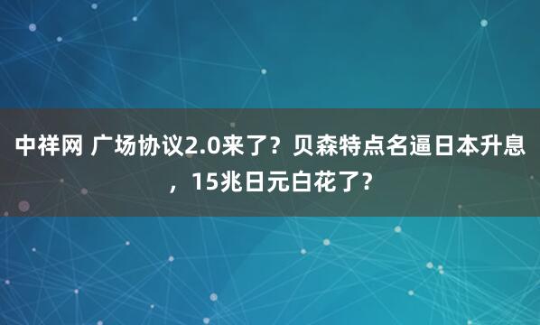 中祥网 广场协议2.0来了？贝森特点名逼日本升息，15兆日元白花了？