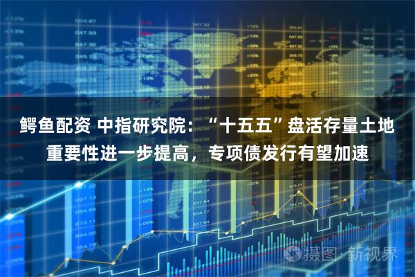 鳄鱼配资 中指研究院：“十五五”盘活存量土地重要性进一步提高，专项债发行有望加速
