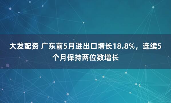 大发配资 广东前5月进出口增长18.8%，连续5个月保持两位数增长